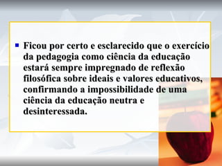 Ficou por certo e esclarecido que o exercício da pedagogia como ciência da educação estará sempre impregnado de reflexão filosófica sobre ideais e valores educativos, confirmando a impossibilidade de uma ciência da educação neutra e desinteressada. 