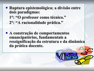 Ruptura epistemológica; a divisão entre dois paradigmas: 1°: “O professor como técnico.” 2°: “A racionalidade prática.” A construção de comportamentos emancipatórios, fundamentais a ressignificação da estrutura e da dinâmica da prática docente. 
