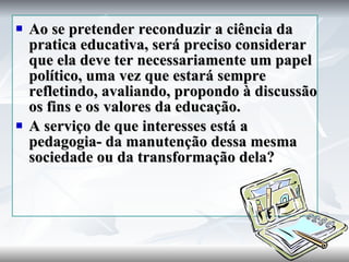 Ao se pretender reconduzir a ciência da pratica educativa, será preciso considerar que ela deve ter necessariamente um papel político, uma vez que estará sempre refletindo, avaliando, propondo à discussão os fins e os valores da educação. A serviço de que interesses está a pedagogia- da manutenção dessa mesma sociedade ou da transformação dela? 