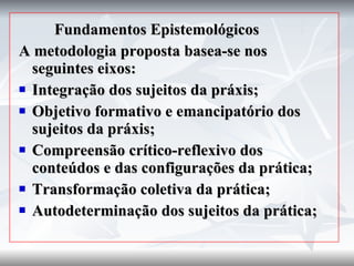 Fundamentos Epistemológicos A metodologia proposta basea-se nos seguintes eixos: Integração dos sujeitos da práxis; Objetivo formativo e emancipatório dos sujeitos da práxis; Compreensão crítico-reflexivo dos conteúdos e das configurações da prática; Transformação coletiva da prática; Autodeterminação dos sujeitos da prática; 