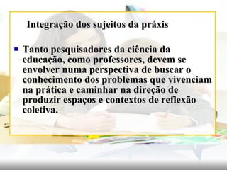 Integração dos sujeitos da práxis Tanto pesquisadores da ciência da educação, como professores, devem se envolver numa perspectiva de buscar o conhecimento dos problemas que vivenciam na prática e caminhar na direção de produzir espaços e contextos de reflexão coletiva. 