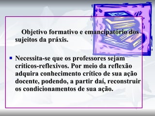 Objetivo formativo e emancipatório dos sujeitos da práxis. Necessita-se que os professores sejam críticos-reflexivos. Por meio da reflexão adquira conhecimento crítico de sua ação docente, podendo, a partir daí, reconstruir os condicionamentos de sua ação. 