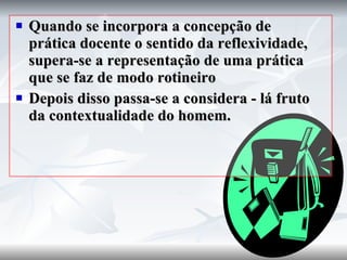 Quando se incorpora a concepção de prática docente o sentido da reflexividade, supera-se a representação de uma prática que se faz de modo rotineiro Depois disso passa-se a considera - lá fruto da contextualidade do homem. 
