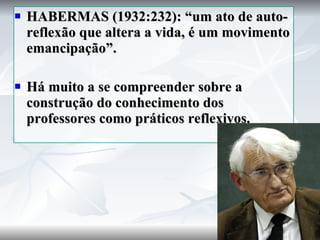 HABERMAS (1932:232): “um ato de auto-reflexão que altera a vida, é um movimento emancipação”. Há muito a se compreender sobre a construção do conhecimento dos professores como práticos reflexivos. 