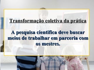 Transformação coletiva da prática A pesquisa cientifica deve buscar meios de trabalhar em parceria com os mestres. 