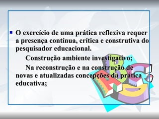 O exercício de uma prática reflexiva requer a presença contínua, crítica e construtiva do pesquisador educacional. Construção ambiente investigativo; Na reconstrução e na construção de novas e atualizadas concepções da prática educativa; 
