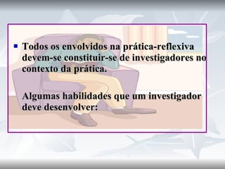 Todos os envolvidos na prática-reflexiva devem-se constituir-se de investigadores no contexto da prática. Algumas habilidades que um investigador deve desenvolver: 