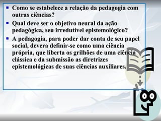 Como se estabelece a relação da pedagogia com outras ciências? Qual deve ser o objetivo neural da ação pedagógica, seu irredutível epistemológico? A pedagogia, para poder dar conta de seu papel social, devera definir-se como uma ciência própria, que liberta os grilhões de uma ciência clássica e da submissão as diretrizes epistemológicas de suas ciências auxiliares. 