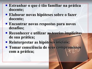 Estranhar o que é tão familiar na prática docente; Elaborar novas hipóteses sobre o fazer docente; Encontrar novas respostas para novos desafios; Reconhecer e utilizar as teorias implícitas de sua prática; Reinterpretar as hipóteses iniciais; Tomar consciência de seus compromissos com a prática; 