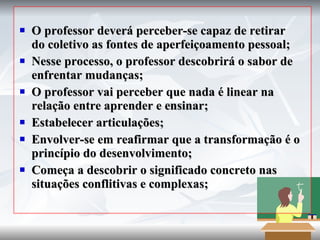 O professor deverá perceber-se capaz de retirar do coletivo as fontes de aperfeiçoamento pessoal; Nesse processo, o professor descobrirá o sabor de enfrentar mudanças; O professor vai perceber que nada é linear na relação entre aprender e ensinar; Estabelecer articulações; Envolver-se em reafirmar que a transformação é o princípio do desenvolvimento; Começa a descobrir o significado concreto nas situações conflitivas e complexas; 