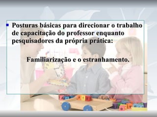 Posturas básicas para direcionar o trabalho de capacitação do professor enquanto pesquisadores da própria prática: Familiarização e o estranhamento. 
