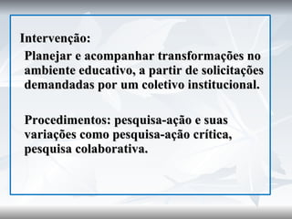 Intervenção: Planejar e acompanhar transformações no ambiente educativo, a partir de solicitações demandadas por um coletivo institucional. Procedimentos: pesquisa-ação e suas variações como pesquisa-ação crítica, pesquisa colaborativa. 