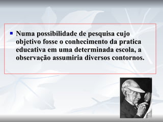 Numa possibilidade de pesquisa cujo objetivo fosse o conhecimento da pratica educativa em uma determinada escola, a observação assumiria diversos contornos. 