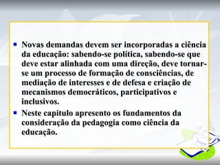 Novas demandas devem ser incorporadas a ciência da educação: sabendo-se política, sabendo-se que deve estar alinhada com uma direção, deve tornar-se um processo de formação de consciências, de mediação de interesses e de defesa e criação de mecanismos democráticos, participativos e inclusivos. Neste capitulo apresento os fundamentos da consideração da pedagogia como ciência da educação. 