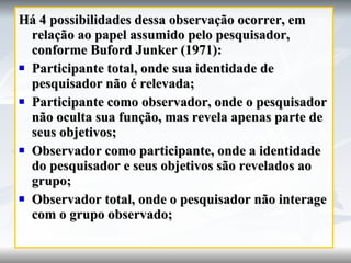 Há 4 possibilidades dessa observação ocorrer, em relação ao papel assumido pelo pesquisador, conforme Buford Junker (1971): Participante total, onde sua identidade de pesquisador não é relevada; Participante como observador, onde o pesquisador não oculta sua função, mas revela apenas parte de seus objetivos; Observador como participante, onde a identidade do pesquisador e seus objetivos são revelados ao grupo; Observador total, onde o pesquisador não interage com o grupo observado; 