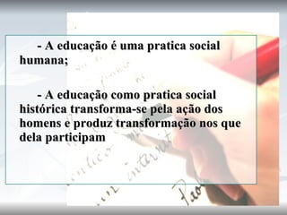- A educação é uma pratica social humana; - A educação como pratica social histórica transforma-se pela ação dos homens e produz transformação nos que dela participam 