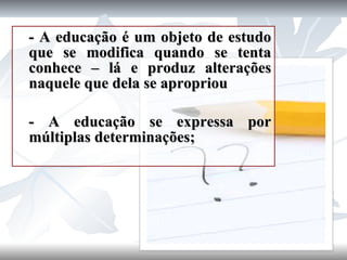 - A educação é um objeto de estudo que se modifica quando se tenta conhece – lá e produz alterações naquele que dela se apropriou - A educação se expressa por múltiplas determinações; 