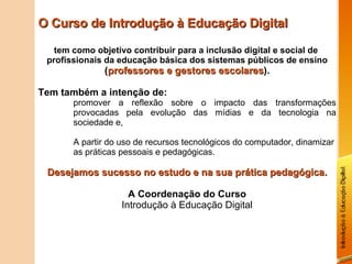 O Curso de Introdução à Educação Digital tem como objetivo contribuir para a inclusão digital e social de  profissionais da educação básica dos sistemas públicos de ensino  ( professores e gestores escolares ). Tem também a intenção de: promover a reflexão sobre o impacto das transformações provocadas pela evolução das mídias e da tecnologia na sociedade e, A partir do uso de recursos tecnológicos do computador, dinamizar as práticas pessoais e pedagógicas. Desejamos sucesso no estudo e na sua prática pedagógica. A Coordenação do Curso Introdução à Educação Digital 