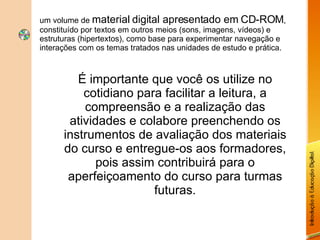 um volume de  material digital apresentado em CD-ROM , constituído por textos em outros meios (sons, imagens, vídeos) e estruturas (hipertextos), como base para experimentar navegação e interações com os temas tratados nas unidades de estudo e prática. É importante que você os utilize no cotidiano para facilitar a leitura, a compreensão e a realização das atividades e colabore preenchendo os instrumentos de avaliação dos materiais do curso e entregue-os aos formadores, pois assim contribuirá para o aperfeiçoamento do curso para turmas futuras. 