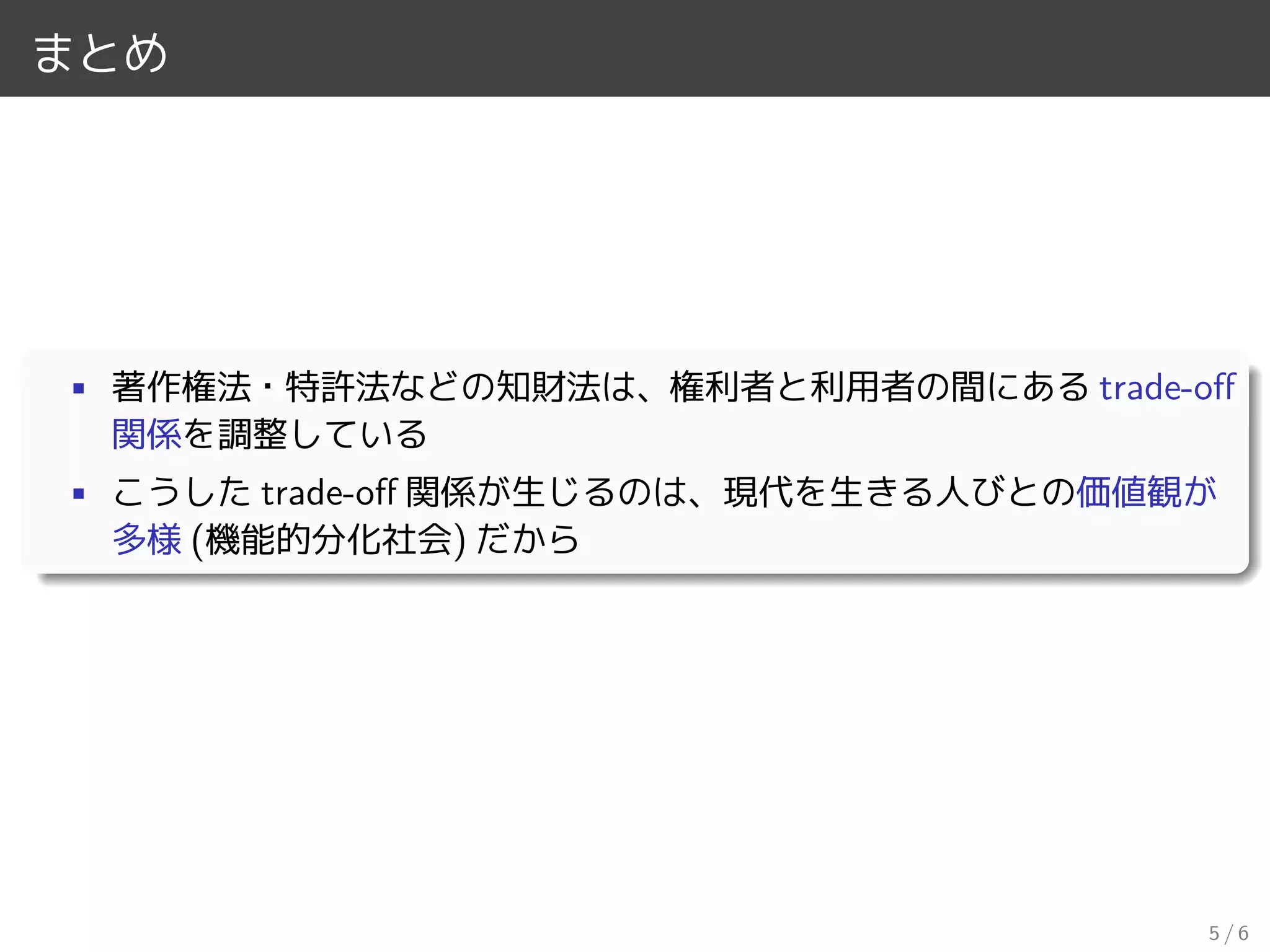 まとめ
• 著作権法・特許法などの知財法は、権利者と利用者の間にある trade-oﬀ
関係を調整している
• こうした trade-oﬀ 関係が生じるのは、現代を生きる人びとの価値観が
多様 (機能的分化社会) だから
5 / 6
 