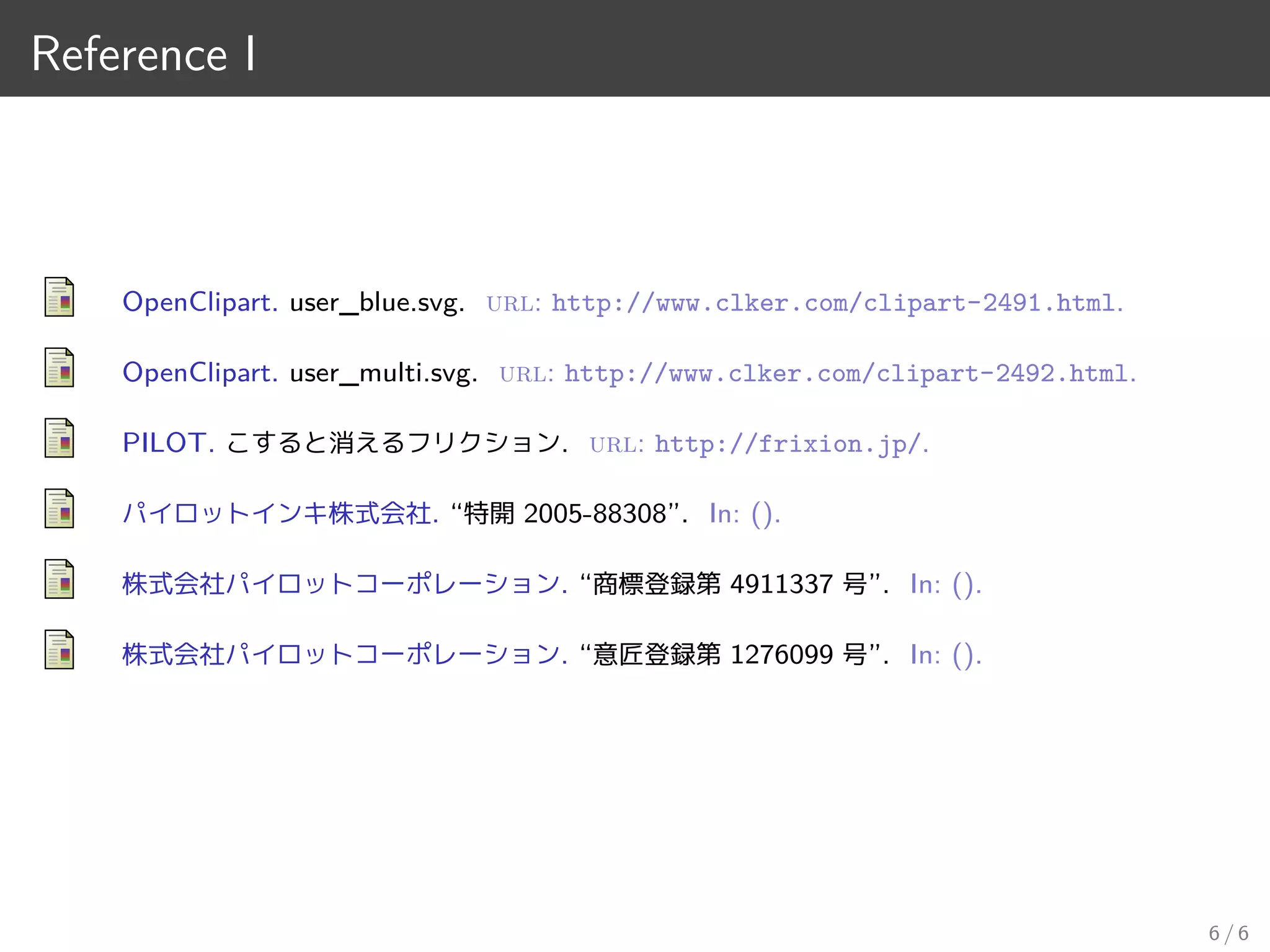 Reference I
OpenClipart. user_blue.svg. url: http://www.clker.com/clipart-2491.html.
OpenClipart. user_multi.svg. url: http://www.clker.com/clipart-2492.html.
PILOT. こすると消えるフリクション. url: http://frixion.jp/.
パイロットインキ株式会社. “特開 2005-88308”. In: ().
株式会社パイロットコーポレーション. “商標登録第 4911337 号”. In: ().
株式会社パイロットコーポレーション. “意匠登録第 1276099 号”. In: ().
6 / 6
 