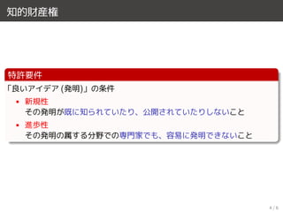 知的財産権
特許要件
「良いアイデア (発明)」の条件
• 新規性
その発明が既に知られていたり、公開されていたりしないこと
• 進歩性
その発明の属する分野での専門家でも、容易に発明できないこと
4 / 6
 
