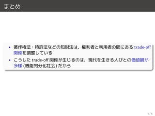 まとめ
• 著作権法・特許法などの知財法は、権利者と利用者の間にある trade-oﬀ
関係を調整している
• こうした trade-oﬀ 関係が生じるのは、現代を生きる人びとの価値観が
多様 (機能的分化社会) だから
5 / 6
 