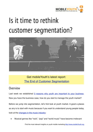 Is it time to rethink
customer segmentation?
Overview
Last week we established 3 reasons why youth are important to your business.
Now you have the business case, how do you start to manage the youth market?
Before we jump into segmentation, let’s ﬁrst look at youth market. A good a places
as any is to start with music because if you want to understand young people today,
look at the changes in the music industry:
■ Musical genres like “rock”, “pop” and “world music” have become irrelevant
Get mobileYouth’s latest report:
The End of Customer Segmentation
Find the most relevant insights on youth mobile marketing:http://www.mobileYouth.org
 