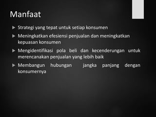 Manfaat
 Strategi yang tepat untuk setiap konsumen
 Meningkatkan efesiensi penjualan dan meningkatkan
kepuasan konsumen
 Mengidentifikasi pola beli dan kecenderungan untuk
merencanakan penjualan yang lebih baik
 Membangun hubungan jangka panjang dengan
konsumernya
 