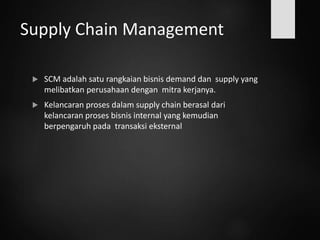 Supply Chain Management
 SCM adalah satu rangkaian bisnis demand dan supply yang
melibatkan perusahaan dengan mitra kerjanya.
 Kelancaran proses dalam supply chain berasal dari
kelancaran proses bisnis internal yang kemudian
berpengaruh pada transaksi eksternal
 