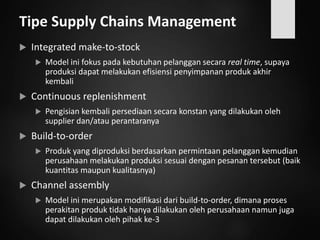 Tipe Supply Chains Management
 Integrated make-to-stock
 Model ini fokus pada kebutuhan pelanggan secara real time, supaya
produksi dapat melakukan efisiensi penyimpanan produk akhir
kembali
 Continuous replenishment
 Pengisian kembali persediaan secara konstan yang dilakukan oleh
supplier dan/atau perantaranya
 Build-to-order
 Produk yang diproduksi berdasarkan permintaan pelanggan kemudian
perusahaan melakukan produksi sesuai dengan pesanan tersebut (baik
kuantitas maupun kualitasnya)
 Channel assembly
 Model ini merupakan modifikasi dari build-to-order, dimana proses
perakitan produk tidak hanya dilakukan oleh perusahaan namun juga
dapat dilakukan oleh pihak ke-3
 