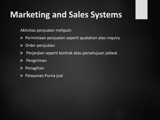 Marketing and Sales Systems
Aktivitas penjualan meliputi:
 Permintaan penjualan seperti quatation atau inquiry
 Order penjualan
 Perjanjian seperti kontrak atau persetujuan jadwal
 Pengiriman
 Penagihan
 Pelayanan Purna jual
 