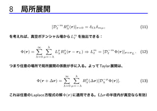 8 局所展開
[D

−m

µ

Rλ (r)]r=0 = δ

λ δmµ ,

(11)

を考えれば、真空ポテンシャル場から Lm を抽出できる：

Φ(r) =

∞
λ
X X

µ

µ

m

Lλ Rλ (r − rL ) ⇒ L

= [D

−m

Φ(r)]r=rL .

(12)

λ=0 µ=−λ

つまり任意の場所で局所展開の係数が手に入る。よって Taylar 展開は、

Φ(r + ∆r) =

∞
λ
X X

µ

−µ

Rλ (∆r)[Dλ Φ(r)].

(13)

λ=0 µ=−λ

これは任意の Laplace 方程式の解 Φ(r) に適用できる。 ∆r の半径内が真空なら有効）
（

 