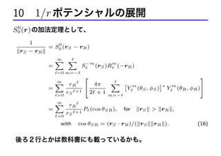 10 1/r ポテンシャルの展開
0
S0 (r) の加法定理として、

1
rS − rR

0

= S0 (rS − rR )
=

∞
X X

S

−m

m

(rS )R (−rR )

=0 m=−

3

2

∞
X rR
X ˆ m
˜∗ m
4π
4
=
Y (θS , φS ) Y (θR , φR )5
r +1 2 + 1 m=−
=0 S
∞
X rR
=
P (cos θSR ),
+1
r
=0 S

with

for

rS

cos θSR = (rS · rR )/( rS

後ろ２行とかは教科書にも載っているかも。

> rR ,
rR ).

(16)

 