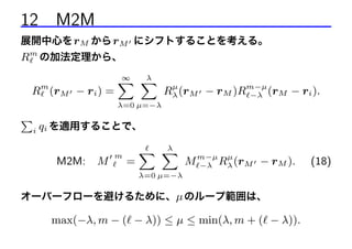 12 M2M
展開中心を rM から rM にシフトすることを考える。

Rm の加法定理から、
Rm (rM − ri ) =

λ
∞
X X

µ
Rλ (rM − rM )Rm−µ (rM − ri ).
−λ

λ=0 µ=−λ

P

i

qi を適用することで、
M2M:

M

m

=

λ
X X

µ
M m−µ Rλ (rM − rM ).
−λ

λ=0 µ=−λ

オーバーフローを避けるために、µ のループ範囲は、

max(−λ, m − ( − λ)) ≤ µ ≤ min(λ, m + ( − λ)).

(18)

 