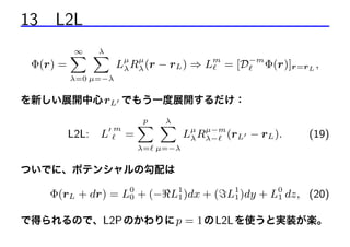 13 L2L
Φ(r) =

∞
λ
X X

µ
Lµ Rλ (r − rL ) ⇒ Lm = [D−m Φ(r)]r=r L ,
λ

λ=0 µ=−λ

を新しい展開中心 rL でもう一度展開するだけ：

L2L:

L

m

=

p
λ
X X

µ−m
Lµ Rλ− (rL − rL ).
λ

(19)

λ= µ=−λ

ついでに、ポテンシャルの勾配は

Φ(rL + dr) = L0 + (− L1 )dx + ( L1 )dy + L0 dz, (20)
0
1
1
1
で得られるので、L2P のかわりに p = 1 の L2L を使うと実装が楽。

 
