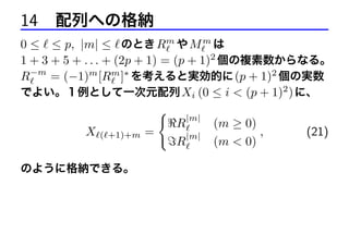 14 配列への格納
0 ≤ ≤ p, |m| ≤ のとき Rm や M m は
1 + 3 + 5 + . . . + (2p + 1) = (p + 1)2 個の複素数からなる。
R−m = (−1)m [Rm ]∗ を考えると実効的に (p + 1)2 個の実数
でよい。１例として一次元配列 Xi (0 ≤ i < (p + 1)2 ) に、
{
|m|
R
(m ≥ 0)
X ( +1)+m =
,
(21)
|m|
R
(m < 0)
のように格納できる。

 
