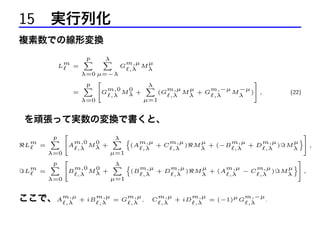 15 実行列化
複素数での線形変換
L

m

=

p
X

λ
X

G

m,µ µ
M
,λ
λ

λ=0 µ=−λ
2
3
p
λ
X
X
m,µ µ
m,−µ −µ 5
4Gm,0 M 0 +
=
(G
M +G
M
) ,
λ
,λ
,λ
λ
,λ
λ
µ=1
λ=0

(22)

を頑張って実数の変換で書くと、
L

m

=

p
X
λ=0
p
X

2

4Am,0 M 0 +
λ
,λ

λ
X n
µ=1

m,µ
m,µ
(A
+C
)
,λ
,λ

µ
m,µ
m,µ
M + (−B
+D
)
λ
,λ
,λ

2

λ
X n
m,µ
m,µ
m,0 0
m
4B
(B
+D
)
Mλ +
=
L
,λ
,λ
,λ
µ=1
λ=0

ここで、Am,µ + iBm,µ
,λ
,λ

= G

m,µ
,
,λ

C

M

µ
m,µ
m,µ
+ (A
−C
)
λ
,λ
,λ

m,µ
m,µ
m,−µ
+ iD
= (−1)µ G
.
,λ
,λ
,λ

M

M

o

3

µ 5
,
λ
o

3

µ 5
,
λ

 