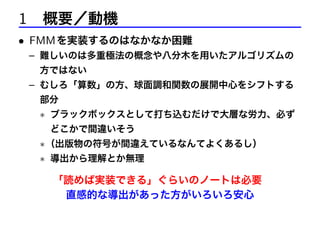 1 概要／動機
• FMM を実装するのはなかなか困難
– 難しいのは多重極法の概念や八分木を用いたアルゴリズムの
方ではない

– むしろ「算数」の方、球面調和関数の展開中心をシフトする
部分

∗ ブラックボックスとして打ち込むだけで大層な労力、必ず
どこかで間違いそう

∗ （出版物の符号が間違えているなんてよくあるし）
∗ 導出から理解とか無理

「読めば実装できる」ぐらいのノートは必要
直感的な導出があった方がいろいろ安心

 