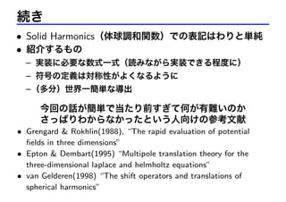 続き
• Solid Harmonics（体球調和関数）での表記はわりと単純
• 紹介するもの
– 実装に必要な数式一式（読みながら実装できる程度に）
– 符号の定義は対称性がよくなるように
– （多分）世界一簡単な導出

今回の話が簡単で当たり前すぎて何が有難いのか
さっぱりわからなかったという人向けの参考文献
• Grengard & Rokhlin(1988), “The rapid evaluation of potential
ﬁelds in three dimensions”
• Epton & Dembart(1995) “Multipole translation theory for the
three-dimensional laplace and helmholtz equations”
• van Gelderen(1998) “The shift operators and translations of
spherical harmonics”

 