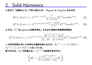 2 Solid Harmonics
いきなり「定義はこう」で申し訳ないが、‘Regular’ と ‘Singular’ のものを
m

(|m|−m)/2

R (r, θ, φ) = (−1)
S

m

(r, θ, φ) = (−1)

r
|m|
imφ
P
(cos θ)e
,
( + |m|)!

+(|m|+m)/2

( − |m|)! |m|
imφ
P
(cos θ)e
,
+1
r

(1)
(2)

とする。P m は Legendre の陪多項式。ちなみに普通の球面調和関数は

Y

m

(r, θ, φ) = (−1)

(|m|−m)/2

s

2 + 1 ( − |m|)! |m|
imφ
P
(cos θ)e
. (3)
4π ( + |m|)!

m の符号反転に対しては単なる複素共役にならず、R−m = (−1)m [Rm ]∗ ,
S −m = (−1)m [S m ]∗ となっている。
後々のため、S m の定義には (−1) +m の因数を含ませた。
!
+m 2 +1
(−1)
r
m
Sm
R =
( + m)!( − m)!

 