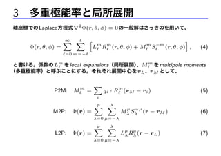 3 多重極能率と局所展開
球座標での Laplace 方程式 ∇2 Φ(r, θ, φ) = 0 の一般解はさっきのを用いて、

Φ(r, θ, φ) =

∞
X X h

m

m

L R (r, θ, φ) + M

m

S

−m

i
(r, θ, φ) ,

(4)

=0 m=−

と書ける。係数の Lm を local expansions（局所展開） M m を multipole moments
、
（多重極能率）と呼ぶことにする。それぞれ展開中心を rL 、rM として、

P2M:

M

m

=

X

m

qi · R (rM − ri )

(5)

i

M2P:

Φ(r) =

p
λ
X X

µ

−µ

Mλ Sλ (r − rM )

(6)

λ=0 µ=−λ

L2P:

Φ(r) =

p
λ
X X
λ=0 µ=−λ

µ

µ

Lλ Rλ (r − rL )

(7)

 