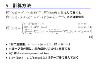 5 計算方法
˜
P m (r, z) = r · (r sin θ)−m · P m (cos θ) ∈ R としておくと
˜
P m (r, z) · (x + iy)m = r · P m (cos θ) · eimφ 。あとは漸化式
˜
P m (r, z) =

8
(−1)m (2m − 1)!!
<
m

˜
(2 − 1)z P −1 (r, z)
: 2 − 1 z P m (r, z) −
˜
−1
−m

+ m − 1 2 ˜m
r P −2 (r, z)
−m

( = m)
( = m + 1)
( ≥ m + 2)

(8)
•
•
•
•

!! は二重階乗、n!! = n · (n − 2)!!, 1!! = 0!! = 1
m
m ループを外側に、対角成分 Pm から を育てる
Rm は division/square-root free
1.0/(int), 1.0/factrl(i) はテーブルで覚えておく

 