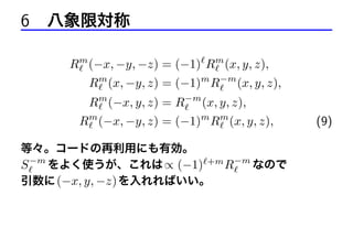6 八象限対称
Rm (−x, −y, −z) = (−1) Rm (x, y, z),
Rm (x, −y, z) = (−1)m R−m (x, y, z),
Rm (−x, y, z) = R−m (x, y, z),
Rm (−x, −y, z) = (−1)m Rm (x, y, z),
等々。コードの再利用にも有効。
S −m をよく使うが、これは ∝ (−1) +m R−m なので
引数に (−x, y, −z) を入れればいい。

(9)

 
