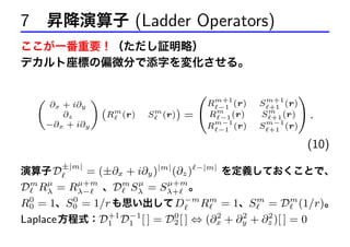 7 昇降演算子 (Ladder Operators)
ここが一番重要！（ただし証明略）
デカルト座標の偏微分で添字を変化させる。

(

∂x + i∂y
∂z
−∂x + i∂y

(

)
(Rm (r)

S m (r))

=

Rm+1 (r)
−1
m
R −1 (r)
Rm−1 (r)
−1

S m+1 (r)
+1
m
S +1 (r)
S m−1 (r)
+1

)
.
(10)

±|m|

= (±∂x + i∂y )|m| (∂z ) −|m| を定義しておくことで、
µ
µ+m
µ
µ+m
Dm Rλ = Rλ− 、Dm Sλ = Sλ+ 。
0
0
R0 = 1、S0 = 1/r も思い出して D−m Rm = 1、S m = Dm (1/r)。
+1 −1
0
2
2
2
Laplace 方程式：D1 D1 [ ] = D2 [ ] ⇔ (∂x + ∂y + ∂z )[ ] = 0
演算子 D

 