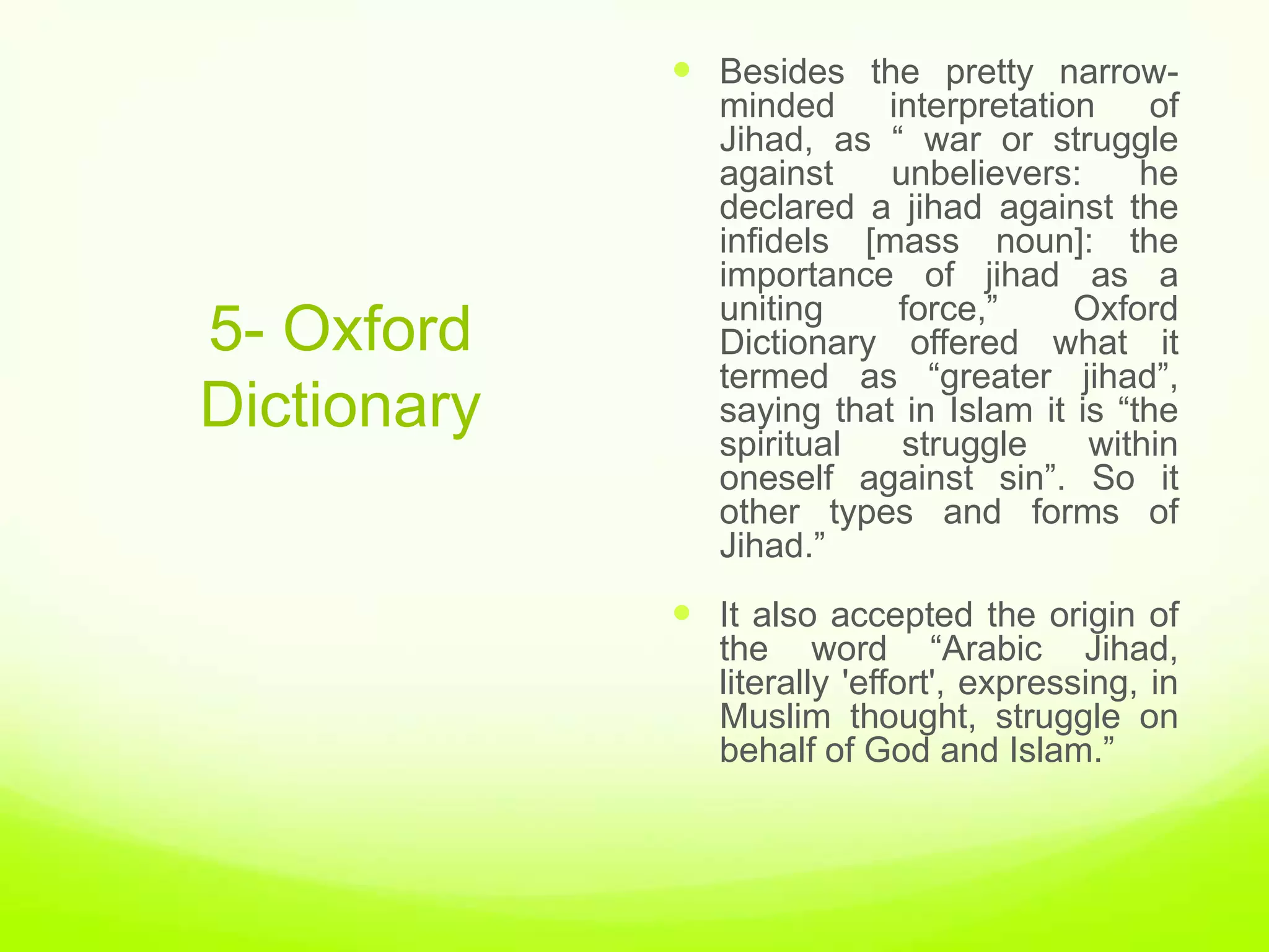  Besides the pretty narrow-
                minded     interpretation     of
                Jihad, as “ war or struggle
                against    unbelievers:      he
                declared a jihad against the
                infidels [mass noun]: the
                importance of jihad as a
                uniting     force,”     Oxford
5- Oxford       Dictionary offered what it
                termed as “greater jihad”,
Dictionary      saying that in Islam it is “the
                spiritual   struggle     within
                oneself against sin”. So it
                other types and forms of
                Jihad.”
              It also accepted the origin of
                the word “Arabic Jihad,
                literally 'effort', expressing, in
                Muslim thought, struggle on
                behalf of God and Islam.”
 