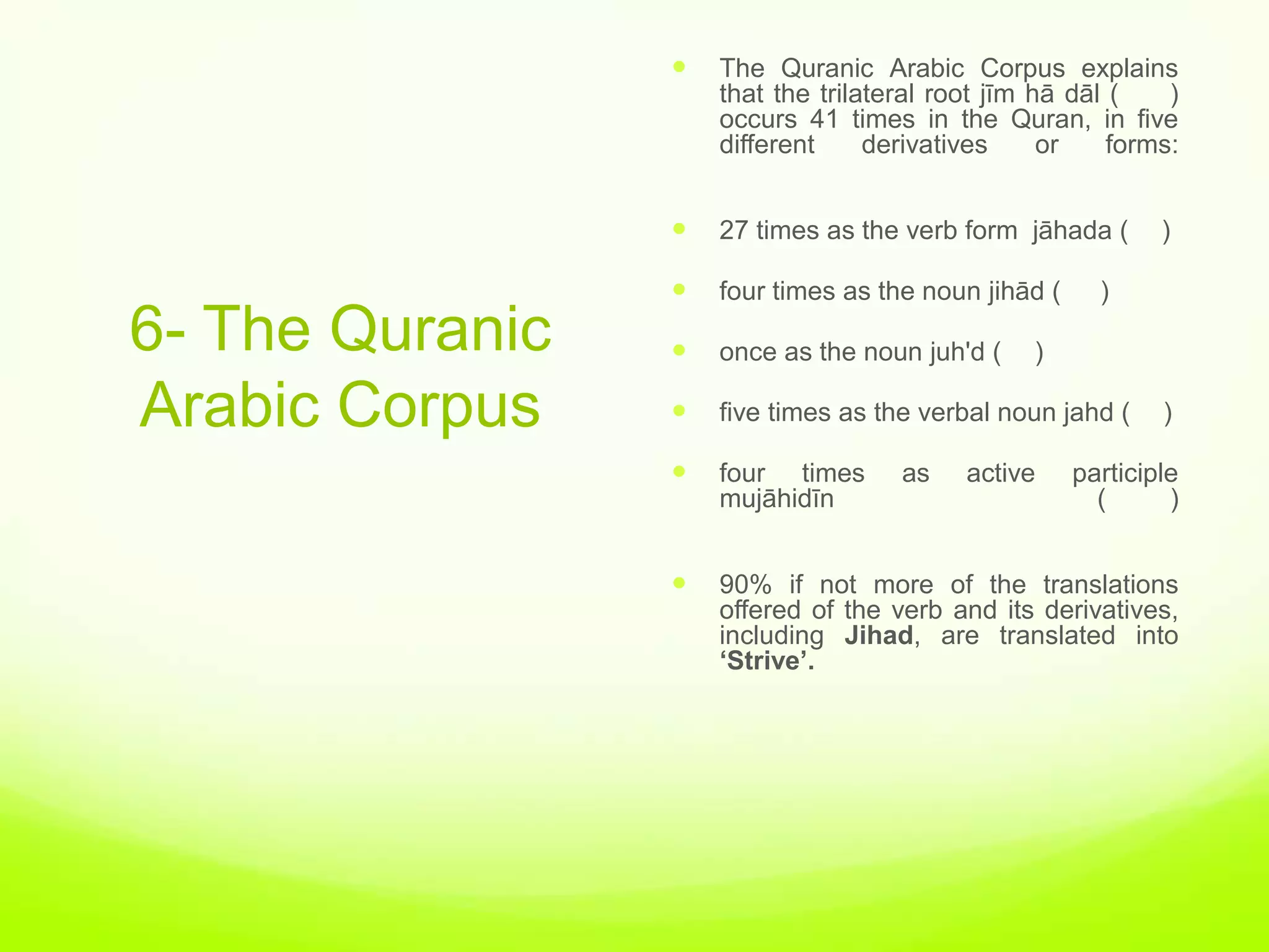    The Quranic Arabic Corpus explains
                     that the trilateral root jīm hā dāl (    )
                     occurs 41 times in the Quran, in five
                     different     derivatives     or    forms:


                    27 times as the verb form jāhada (       )

                    four times as the noun jihād (     )
6- The Quranic      once as the noun juh'd (    )

Arabic Corpus       five times as the verbal noun jahd (     )

                    four times      as    active     participle
                     mujāhidīn                          (      )


                    90% if not more of the translations
                     offered of the verb and its derivatives,
                     including Jihad, are translated into
                     ‘Strive’.
 