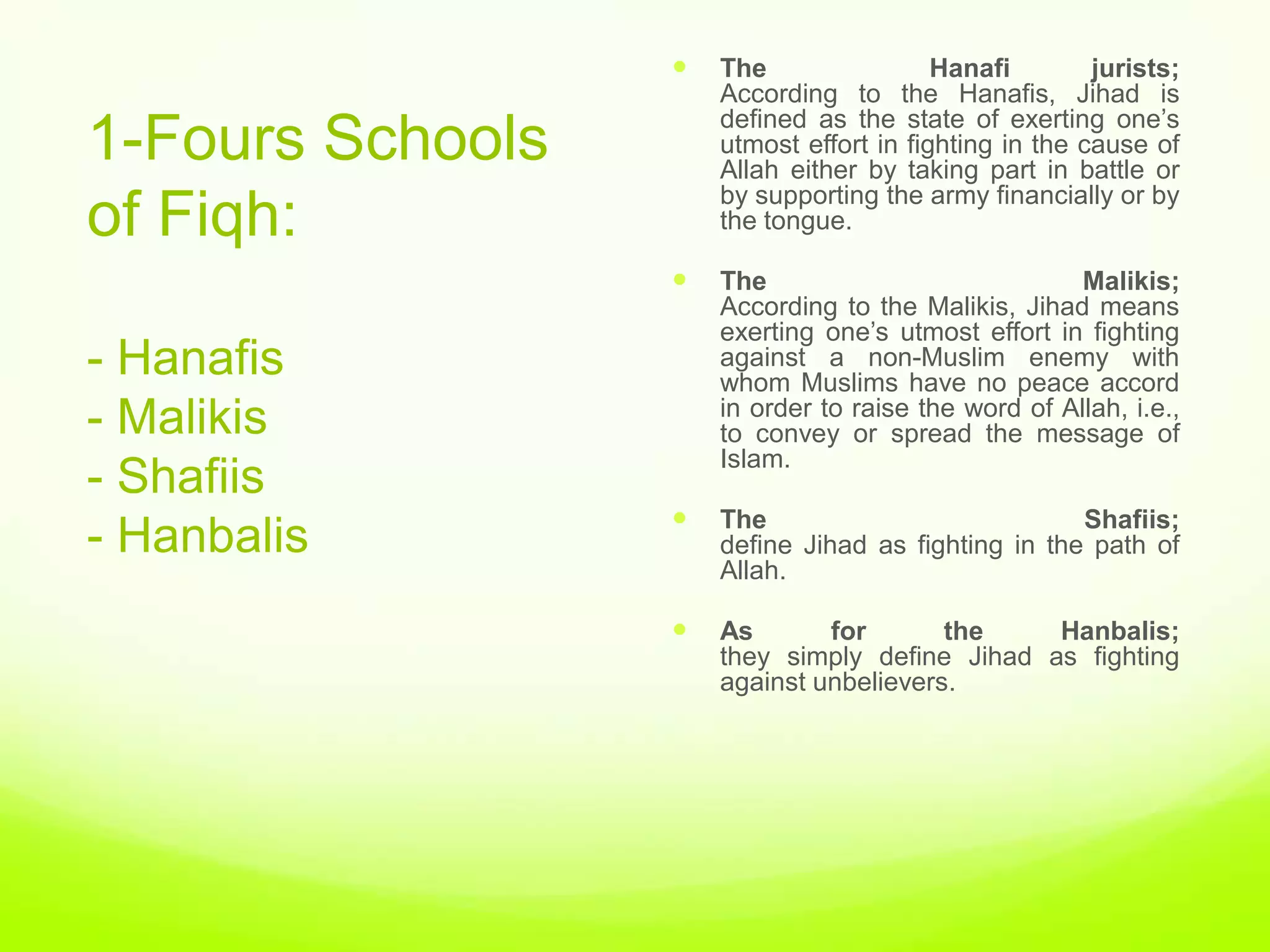    The                 Hanafi        jurists;
                      According to the Hanafis, Jihad is
                      defined as the state of exerting one‟s
1-Fours Schools       utmost effort in fighting in the cause of
                      Allah either by taking part in battle or
                      by supporting the army financially or by
of Fiqh:              the tongue.

                     The                             Malikis;
                      According to the Malikis, Jihad means
                      exerting one‟s utmost effort in fighting
- Hanafis             against a non-Muslim enemy with
                      whom Muslims have no peace accord
                      in order to raise the word of Allah, i.e.,
- Malikis             to convey or spread the message of
                      Islam.
- Shafiis
                     The                            Shafiis;
- Hanbalis            define Jihad as fighting in the path of
                      Allah.

                     As       for       the    Hanbalis;
                      they simply define Jihad as fighting
                      against unbelievers.
 