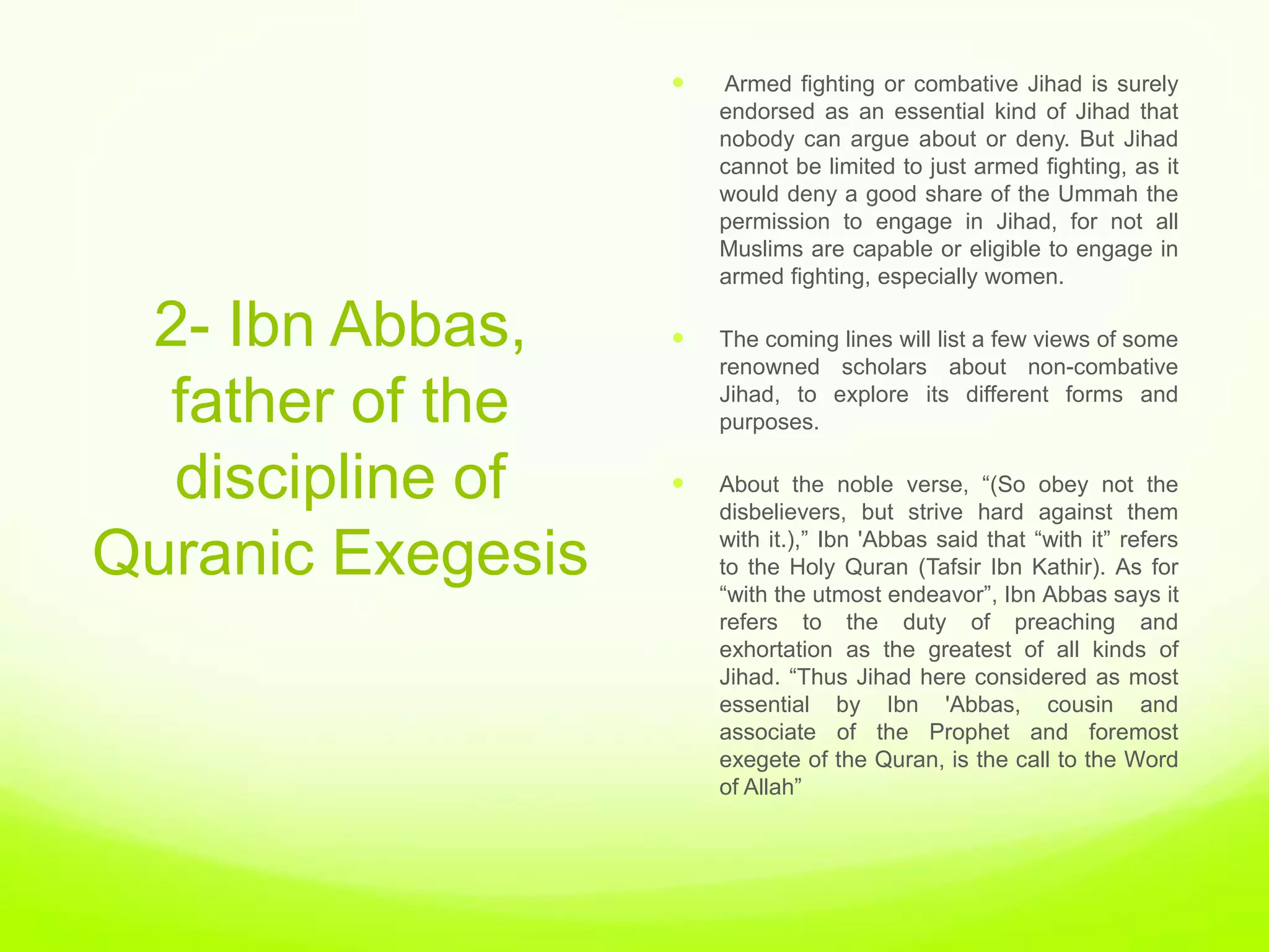    Armed fighting or combative Jihad is surely
                       endorsed as an essential kind of Jihad that
                       nobody can argue about or deny. But Jihad
                       cannot be limited to just armed fighting, as it
                       would deny a good share of the Ummah the
                       permission to engage in Jihad, for not all
                       Muslims are capable or eligible to engage in
                       armed fighting, especially women.

 2- Ibn Abbas,        The coming lines will list a few views of some
                       renowned scholars about non-combative

  father of the        Jihad, to explore its different forms and
                       purposes.


  discipline of       About the noble verse, “(So obey not the
                       disbelievers, but strive hard against them
                       with it.),” Ibn 'Abbas said that “with it” refers
Quranic Exegesis       to the Holy Quran (Tafsir Ibn Kathir). As for
                       “with the utmost endeavor”, Ibn Abbas says it
                       refers to the duty of preaching and
                       exhortation as the greatest of all kinds of
                       Jihad. “Thus Jihad here considered as most
                       essential by Ibn 'Abbas, cousin and
                       associate of the Prophet and foremost
                       exegete of the Quran, is the call to the Word
                       of Allah”
 