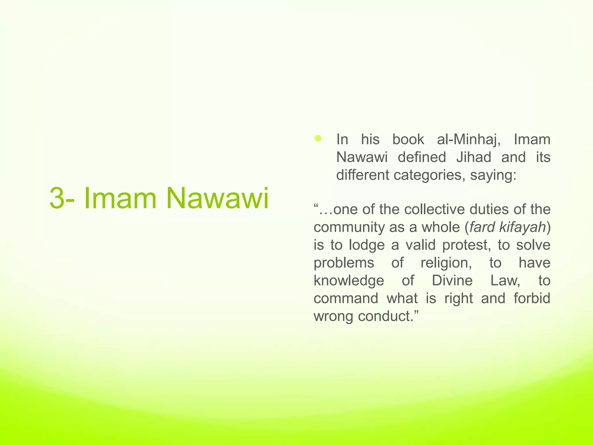  In his book al-Minhaj, Imam
                    Nawawi defined Jihad and its
                    different categories, saying:
3- Imam Nawawi   “…one of the collective duties of the
                 community as a whole (fard kifayah)
                 is to lodge a valid protest, to solve
                 problems of religion, to have
                 knowledge of Divine Law, to
                 command what is right and forbid
                 wrong conduct.”
 